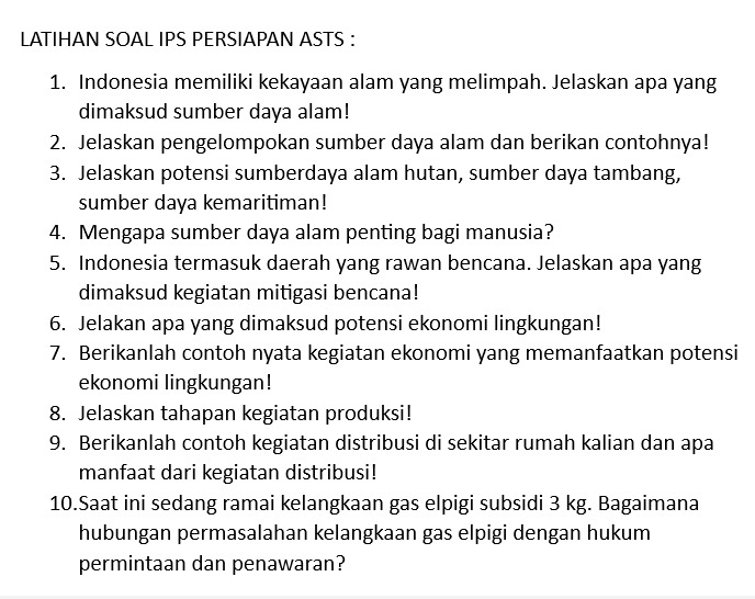 LATIHAN SOAL IPS PERSIAPAN ASTS : 
1. Indonesia memiliki kekayaan alam yang melimpah. Jelaskan apa yang 
dimaksud sumber daya alam! 
2. Jelaskan pengelompokan sumber daya alam dan berikan contohnya! 
3. Jelaskan potensi sumberdaya alam hutan, sumber daya tambang, 
sumber daya kemaritiman! 
4. Mengapa sumber daya alam penting bagi manusia? 
5. Indonesia termasuk daerah yang rawan bencana. Jelaskan apa yang 
dimaksud kegiatan mitigasi bencana! 
6. Jelakan apa yang dimaksud potensi ekonomi lingkungan! 
7. Berikanlah contoh nyata kegiatan ekonomi yang memanfaatkan potensi 
ekonomi lingkungan! 
8. Jelaskan tahapan kegiatan produksi! 
9. Berikanlah contoh kegiatan distribusi di sekitar rumah kalian dan apa 
manfaat dari kegiatan distribusi! 
10.Saat ini sedang ramai kelangkaan gas elpigi subsidi 3 kg. Bagaimana 
hubungan permasalahan kelangkaan gas elpigi dengan hukum 
permintaan dan penawaran?