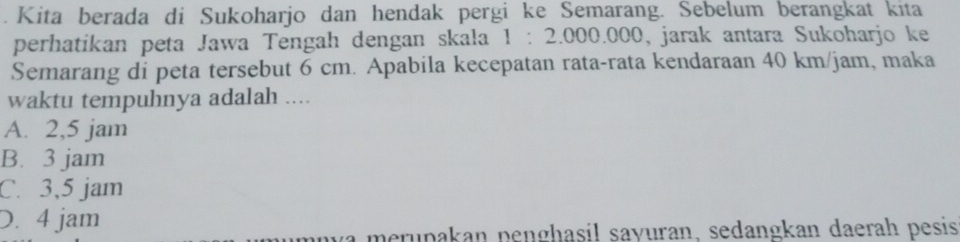 Kita berada di Sukoharjo dan hendak pergi ke Semarang. Sebelum berangkat kita
perhatikan peta Jawa Tengah dengan skala 1:2.000.000 , jarak antara Sukoharjo ke
Semarang di peta tersebut 6 cm. Apabila kecepatan rata-rata kendaraan 40 km/jam, maka
waktu tempuhnya adalah ....
A. 2,5 jam
B. 3 jam
C. 3,5 jam
D. 4 jam
merupakan penghasil sayuran, sedangkan daerah pesis