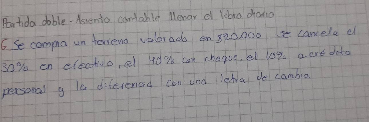 Partida dable - Assento contable llenar el lobro chano 
6. Se compra on terrend vaolorado en 820, 000 se cancela el
30% en efectivo, el 40 % s can cheque, el 10% a cre doto 
personal g la diferencia con and letra de cambio.