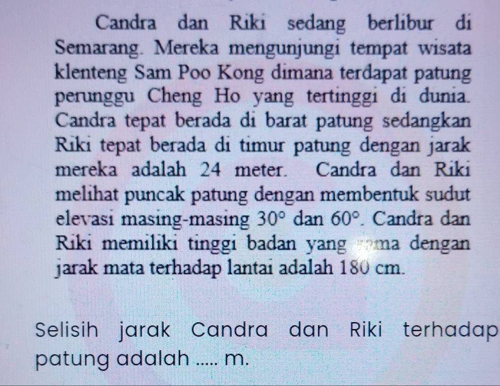 Candra dan Riki sedang berlibur di 
Semarang. Mereka mengunjungi tempat wisata 
klenteng Sam Poo Kong dimana terdapat patung 
perunggu Cheng Ho yang tertinggi di dunia. 
Candra tepat berada di barat patung sedangkan 
Riki tepat berada di timur patung dengan jarak 
mereka adalah 24 meter. Candra dan Riki 
melihat puncak patung dengan membentuk sudut 
elevasi masing-masing 30° dan 60°. Candra dan 
Riki memiliki tinggi badan yang ma dengan 
jarak mata terhadap lantai adalah 180 cm. 
Selisih jarak Candra dan Riki terhadap 
patung adalah ..... m.