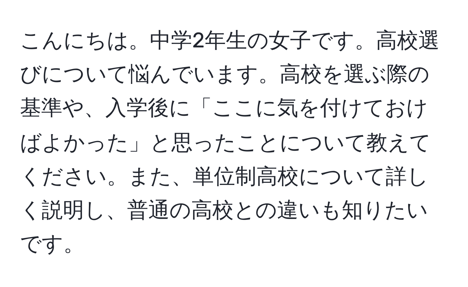 こんにちは。中学2年生の女子です。高校選びについて悩んでいます。高校を選ぶ際の基準や、入学後に「ここに気を付けておけばよかった」と思ったことについて教えてください。また、単位制高校について詳しく説明し、普通の高校との違いも知りたいです。