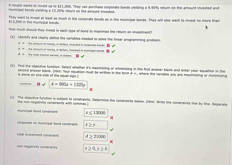 A couple wants to invest up to $21,000. They can purchase corporate bonds yielding a 9.95% return on the amount invested and 
municipal bonds yielding a 13.25% return on the amount invested. 
They want to invest at least as much in the corporate bonds as in the municipal bonds. They will also want to invest no more than
$13,000 in the municipal bonds. 
How much should they invest in each type of bond to maximize the return on investment? 
(a) Identify and clearly define the variables needed to solve the linear programming problem.
x= the amount of money, in dollars, invested in corporate bonds
y= the amount of money, in dollars, invested in municipal bonds
A= the total interest earned, in dollars 
(b) Find the objective function. Select whether it's maximizing or minimizing in the first answer blank and enter your equation in the 
second answer blank. (Hint: Your equation must be written in the form A= , where the variable you are maximizing or minimizing 
is alone on one side of the equal sign.) 
maximize A=995x+1325y
(c) The objective function is subject to constraints. Determine the constraints below. (Hint: Write the constraints line by line. Separate 
the non-negativity constraints with commas.) 
municipal bond constraint x≤ 13000
corporate vs municipal bond constraint x≥ y
total investment constraint A≥ 21000
non-negativity constraints x≥ 0, y≥ 0