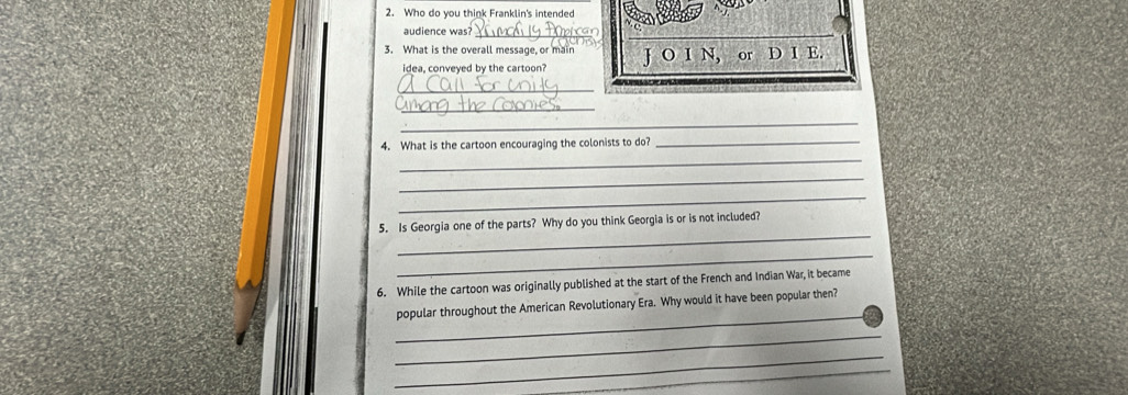 Who do you think Franklin's intended 
audience was?_ 
3. What is the overall message, or main J O I N, or D I E. 
idea, conveyed by the cartoon? 
_ 
_ 
_ 
4. What is the cartoon encouraging the colonists to do?_ 
_ 
_ 
_ 
_ 
5. Is Georgia one of the parts? Why do you think Georgia is or is not included? 
_ 
6. While the cartoon was originally published at the start of the French and Indian War, it became 
_ 
popular throughout the American Revolutionary Era. Why would it have been popular then? 
_ 
_ 
_