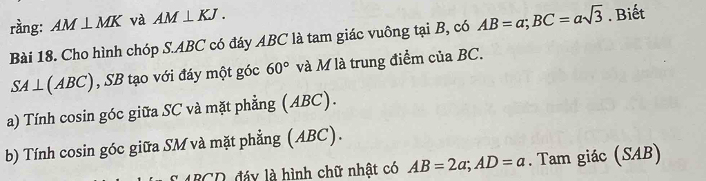 rầng: AM⊥ MK và AM⊥ KJ. 
Bài 18. Cho hình chóp S. ABC có đáy ABC là tam giác vuông tại B, có AB=a; BC=asqrt(3). Biết
SA⊥ ( A°C 2 , SB tạo với đáy một góc 60° và M là trung điểm của BC. 
a) Tính cosin góc giữa SC và mặt phẳng (ABC). 
b) Tính cosin góc giữa SM và mặt phẳng (ABC). 
đáy là hình chữ nhật có AB=2a; AD=a. Tam giác (SAB)