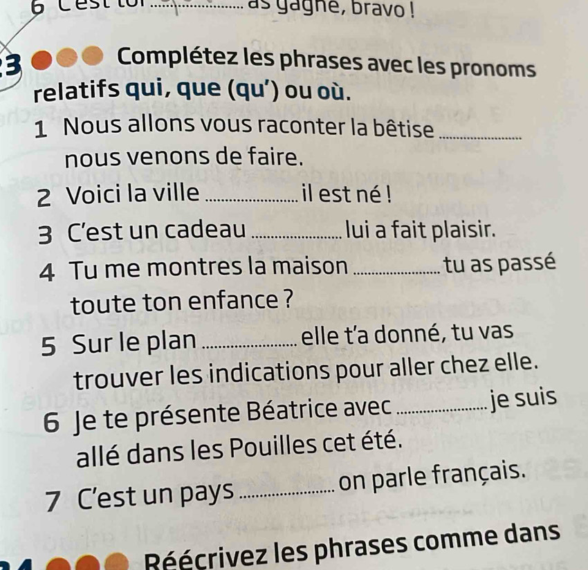 Cest lo _as gagne, bravo ! 
3 
Complétez les phrases avec les pronoms 
relatifs qui, que (qu’) ou où. 
1 Nous allons vous raconter la bêtise_ 
nous venons de faire. 
2 Voici la ville _il est né ! 
3 C'est un cadeau _lui a fait plaisir. 
4 Tu me montres la maison _tu as passé 
toute ton enfance ? 
5 Sur le plan _elle t'a donné, tu vas 
trouver les indications pour aller chez elle. 
6 Je te présente Béatrice avec _je suis 
allé dans les Pouilles cet été. 
7 C’est un pays _on parle français. 
Réécrivez les phrases comme dans