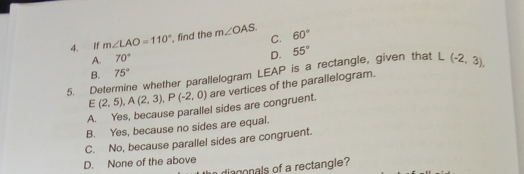 C.
4. If m∠ LAO=110° , find the m∠ OAS. 60°
A. 70°
D. 55°
5. Determine whether parallelogram LEAP is a rectangle, given that L(-2,3),
B. 75°
E(2,5), A(2,3), P(-2,0) are vertices of the parallelogram.
A. Yes, because parallel sides are congruent.
B. Yes, because no sides are equal.
C. No, because parallel sides are congruent.
D. None of the above
o diagonals of a rectangle?