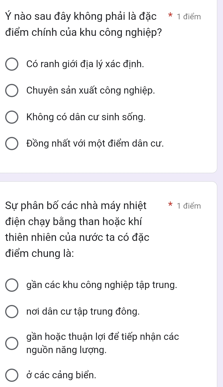 Ý nào sau đây không phải là đặc * 1 điểm
điểm chính của khu công nghiệp?
Có ranh giới địa lý xác định.
Chuyên sản xuất công nghiệp.
Không có dân cư sinh sống.
Đồng nhất với một điểm dân cư.
Sự phân bố các nhà máy nhiệt * 1 điểm
điện chạy bằng than hoặc khí
thiên nhiên của nước ta có đặc
điểm chung là:
gần các khu công nghiệp tập trung.
nơi dân cư tập trung đông.
gần hoặc thuận lợi để tiếp nhận các
nguồn năng lượng.
ở các cảng biển.