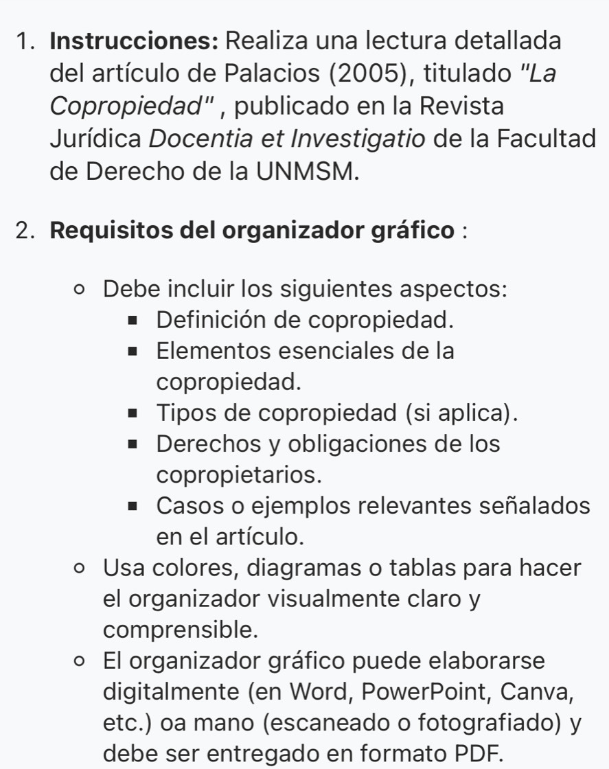 Instrucciones: Realiza una lectura detallada 
del artículo de Palacios (2005), titulado ''La 
Copropiedad" , publicado en la Revista 
Jurídica Docentia et Investigatio de la Facultad 
de Derecho de la UNMSM. 
2. Requisitos del organizador gráfico : 
Debe incluir los siguientes aspectos: 
Definición de copropiedad. 
Elementos esenciales de la 
copropiedad. 
Tipos de copropiedad (si aplica). 
Derechos y obligaciones de los 
copropietarios. 
Casos o ejemplos relevantes señalados 
en el artículo. 
○ Usa colores, diagramas o tablas para hacer 
el organizador visualmente claro y 
comprensible. 
El organizador gráfico puede elaborarse 
digitalmente (en Word, PowerPoint, Canva, 
etc.) oa mano (escaneado o fotografiado) y 
debe ser entregado en formato PDF.