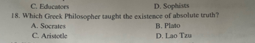 C. Educators D. Sophists
18. Which Greek Philosopher taught the existence of absolute truth?
A. Socrates B. Plato
C. Aristotle D. Lao Tzu