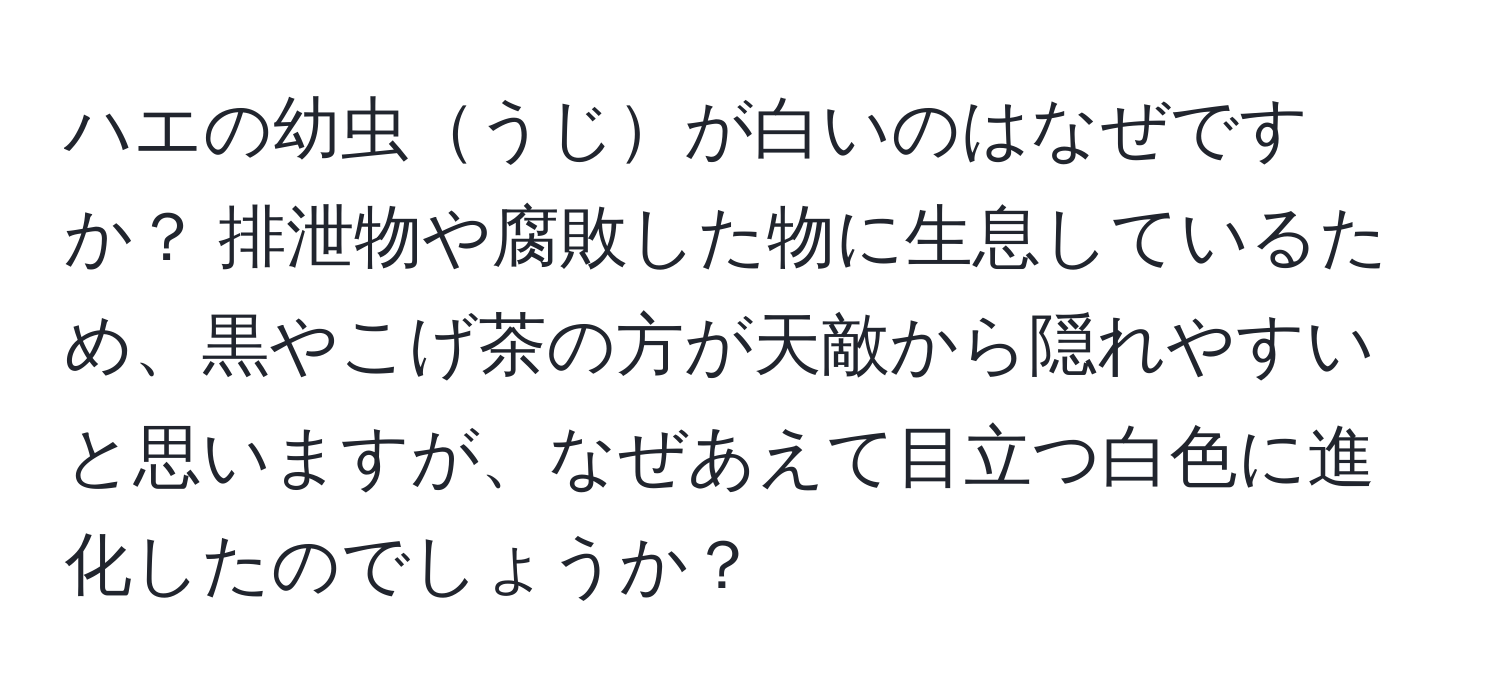 ハエの幼虫うじが白いのはなぜですか？ 排泄物や腐敗した物に生息しているため、黒やこげ茶の方が天敵から隠れやすいと思いますが、なぜあえて目立つ白色に進化したのでしょうか？