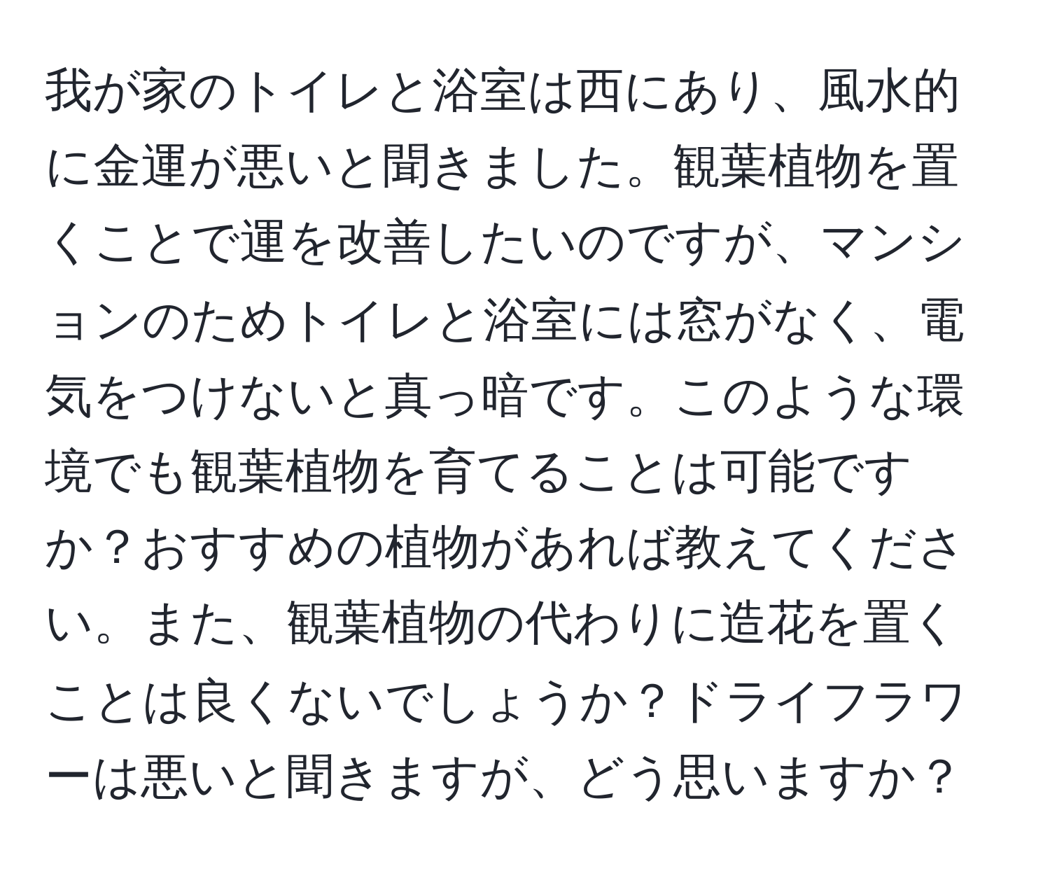 我が家のトイレと浴室は西にあり、風水的に金運が悪いと聞きました。観葉植物を置くことで運を改善したいのですが、マンションのためトイレと浴室には窓がなく、電気をつけないと真っ暗です。このような環境でも観葉植物を育てることは可能ですか？おすすめの植物があれば教えてください。また、観葉植物の代わりに造花を置くことは良くないでしょうか？ドライフラワーは悪いと聞きますが、どう思いますか？