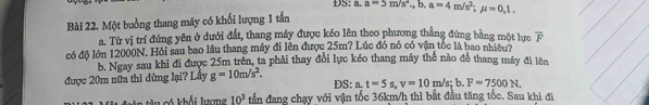 DS: a. 
Bài 22. Một buởng thang máy có khối lượng 1 tần a=5m/s^2,b. a=4m/s^2; mu =0,1. 
a. Từ vị trí đứng yên ở dưới đất, thang máy được kéo lên theo phương thắng đứng bằng một lưc overline F
có độ lớn 12000N. Hỏi sau bao lầu thang máy đi lên được 25m? Lúc đó nó có vận tốc là bao nhiều ? 
b. Ngay sau khi đi được 25m trên, ta phải thay đổi lực kéo thang máy thể nào để thang máy đi lên 
được 20m nữa thì dừng lại? Lầy g=10m/s^2. 
DS: a. t=5s, v=10m/s;b. F=7500N. 
u có khối lượng 10^3 tần đang chạy với vận tốc 36km/h thì bắt đầu tăng tốc. Sau khi đi