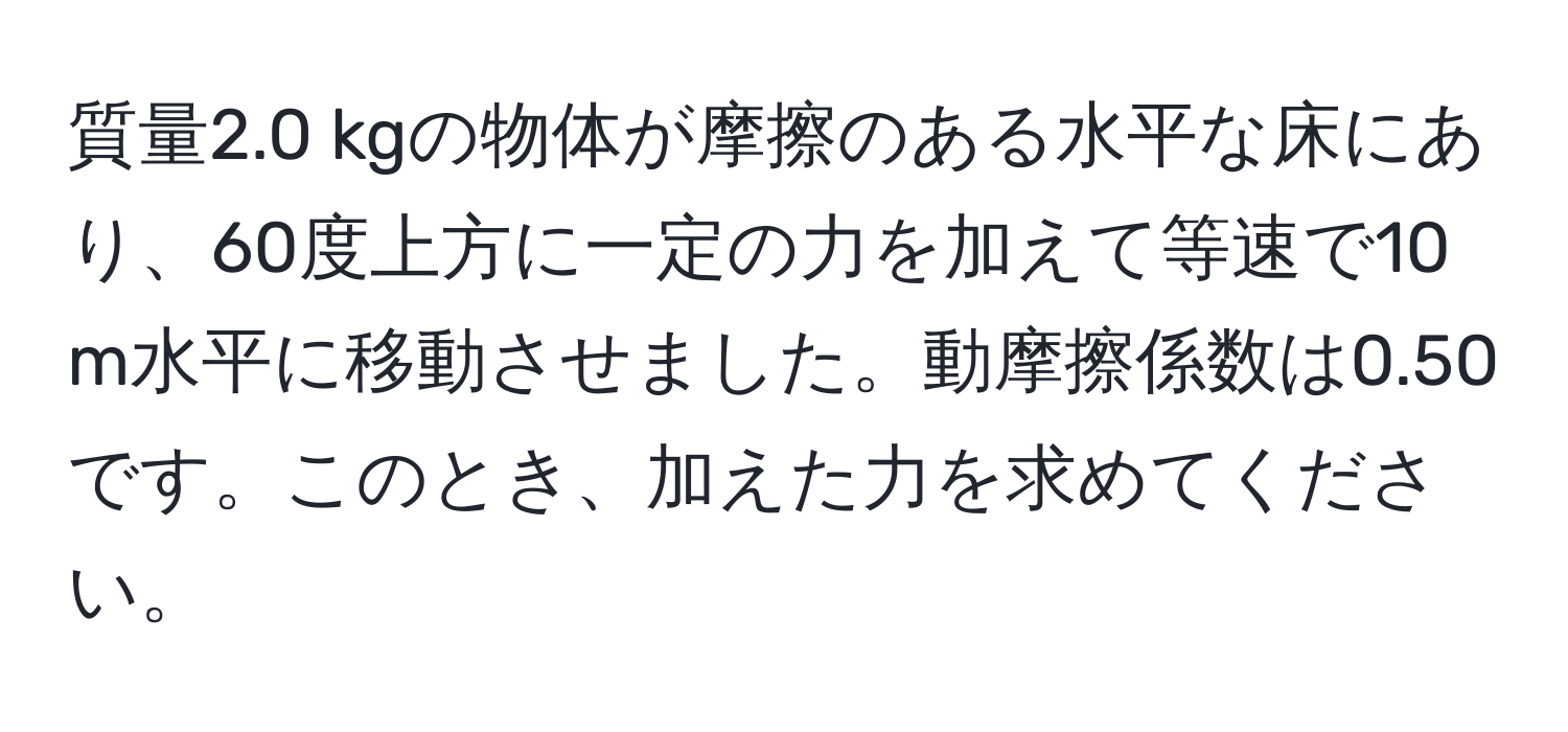 質量2.0 kgの物体が摩擦のある水平な床にあり、60度上方に一定の力を加えて等速で10 m水平に移動させました。動摩擦係数は0.50です。このとき、加えた力を求めてください。