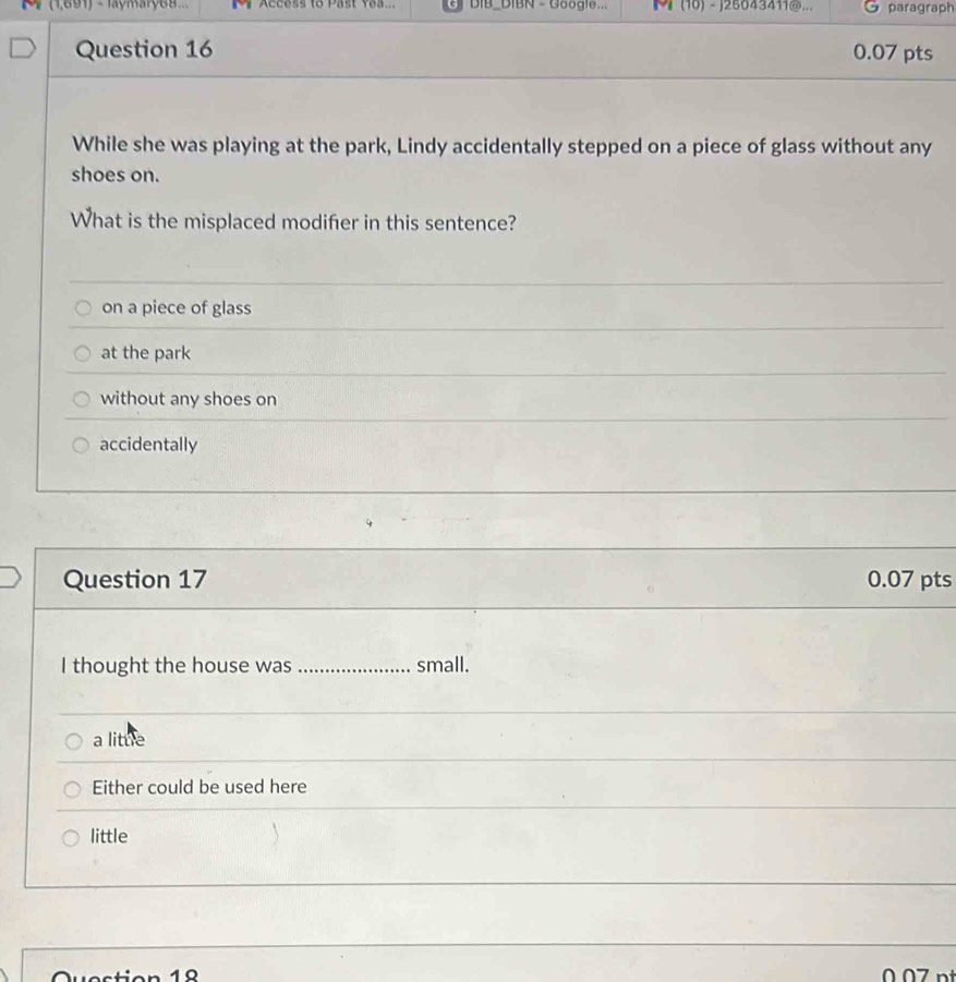 (1,691) - Jaymary68.. Access to Past Yea.. DIB BIBN - Google... M (10) -j25043411@... paragraph
Question 16 0.07 pts
While she was playing at the park, Lindy accidentally stepped on a piece of glass without any
shoes on.
What is the misplaced modifer in this sentence?
on a piece of glass
at the park
without any shoes on
accidentally
Question 17 0.07 pts
I thought the house was_ small.
a litue
Either could be used here
little
10