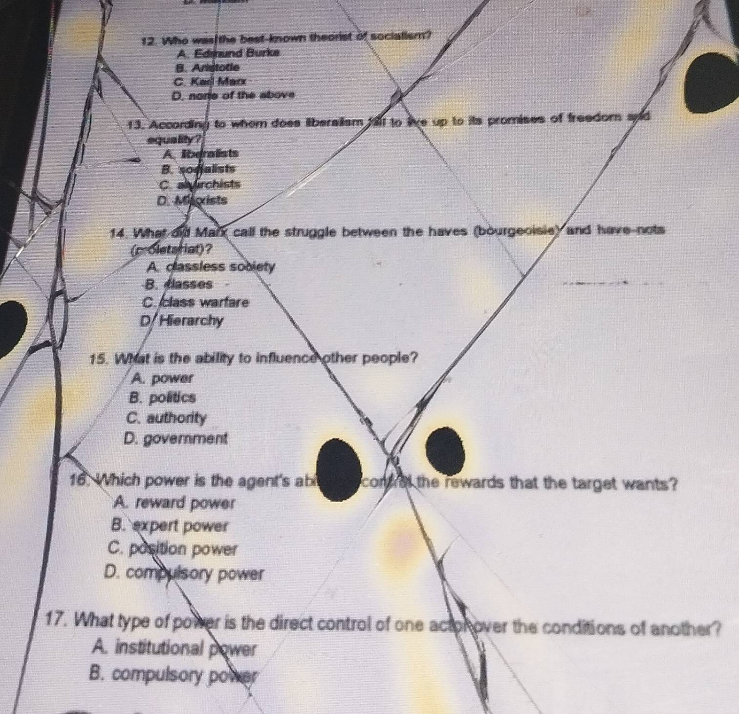 Who was the best-known theorist of socialism?
A. Edsnund Burke
B. Aristotle
C. Kar Marx
D. norie of the above
13. According to whem does liberalism fall to live up to its promises of freedom apd
equa lity ?
A.libgralists
B. sogalists
C. alyirchists
D. Marists
14. What did Marx call the struggle between the haves (bourgeoisie) and have-nots
(proletsriat)?
A. classless sobiety
B. classes
C. class warfare
D/ Hierarchy
15. What is the ability to influence other people?
A. power
B. politics
C. authority
D. government
16. Which power is the agent's ab comrel the rewards that the target wants?
A. reward power
B. expert power
C. position power
D. compulsory power
17. What type of power is the direct control of one actor over the conditions of another?
A. institutional power
B. compulsory power