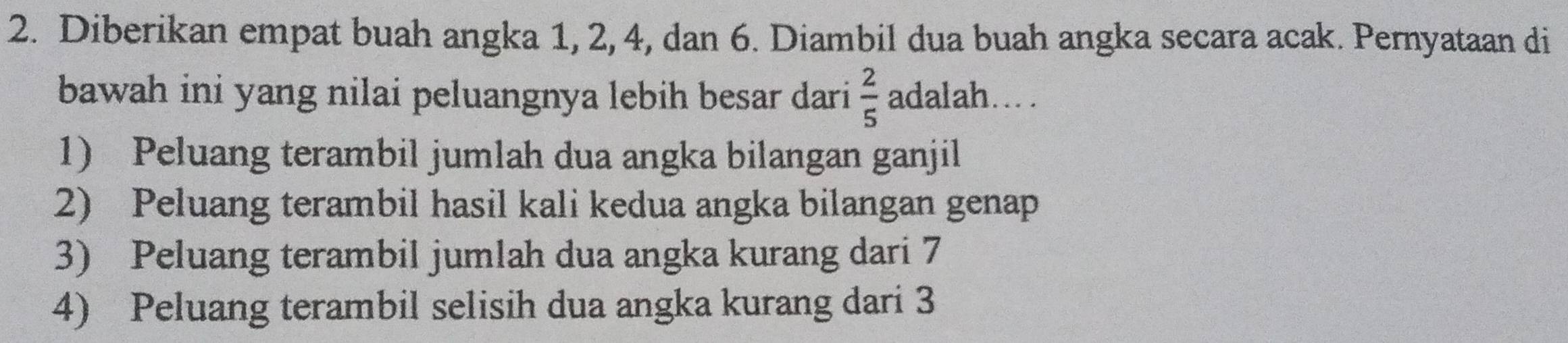 Diberikan empat buah angka 1, 2, 4, dan 6. Diambil dua buah angka secara acak. Pernyataan di
bawah ini yang nilai peluangnya lebih besar dari  2/5  adalah...
1) Peluang terambil jumlah dua angka bilangan ganjil
2) Peluang terambil hasil kali kedua angka bilangan genap
3) Peluang terambil jumlah dua angka kurang dari 7
4) Peluang terambil selisih dua angka kurang dari 3