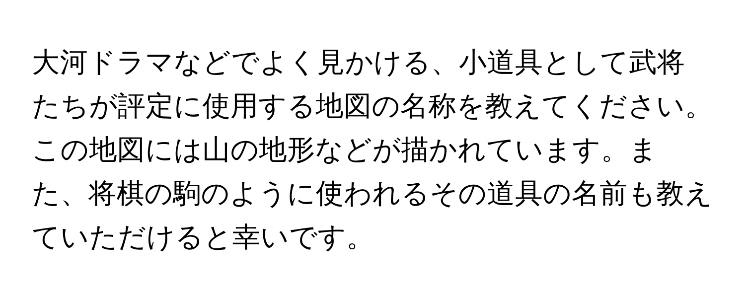 大河ドラマなどでよく見かける、小道具として武将たちが評定に使用する地図の名称を教えてください。この地図には山の地形などが描かれています。また、将棋の駒のように使われるその道具の名前も教えていただけると幸いです。