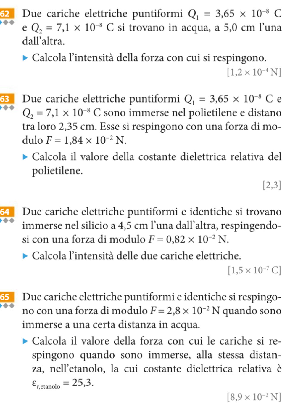 Due cariche elettriche puntiformi Q_1=3,65* 10^(-8)C
e Q_2=7,1* 10^(-8)C si trovano in acqua, a 5,0 cm l’una 
dall’altra. 
Calcola l’intensità della forza con cui si respingono.
[1,2* 10^(-4)N]
Due cariche elettriche puntiformi Q_1=3,65* 10^(-8)C e
Q_2=7,1* 10^(-8)C sono immerse nel polietilene e distano 
tra loro 2,35 cm. Esse si respingono con una forza di mo- 
dulo F=1,84* 10^(-2)N. 
Calcola il valore della costante dielettrica relativa del 
polietilene.
[2,3]
64 Due cariche elettriche puntiformi e identiche si trovano 
immerse nel silicio a 4,5 cm l’una dall’altra, respingendo- 
si con una forza di modulo F=0,82* 10^(-2)N. 
Calcola l'intensità delle due cariche elettriche.
[1,5* 10^(-7)C]
5 Due cariche elettriche puntiformi e identiche si respingo- 
no con una forza di modulo F=2,8* 10^(-2)N quando sono 
immerse a una certa distanza in acqua. 
Calcola il valore della forza con cui le cariche si re- 
spingono quando sono immerse, alla stessa distan- 
za, nell'etanolo, la cui costante dielettrica relativa è
varepsilon _r,etan olo=25,3.
[8,9* 10^(-2)N]