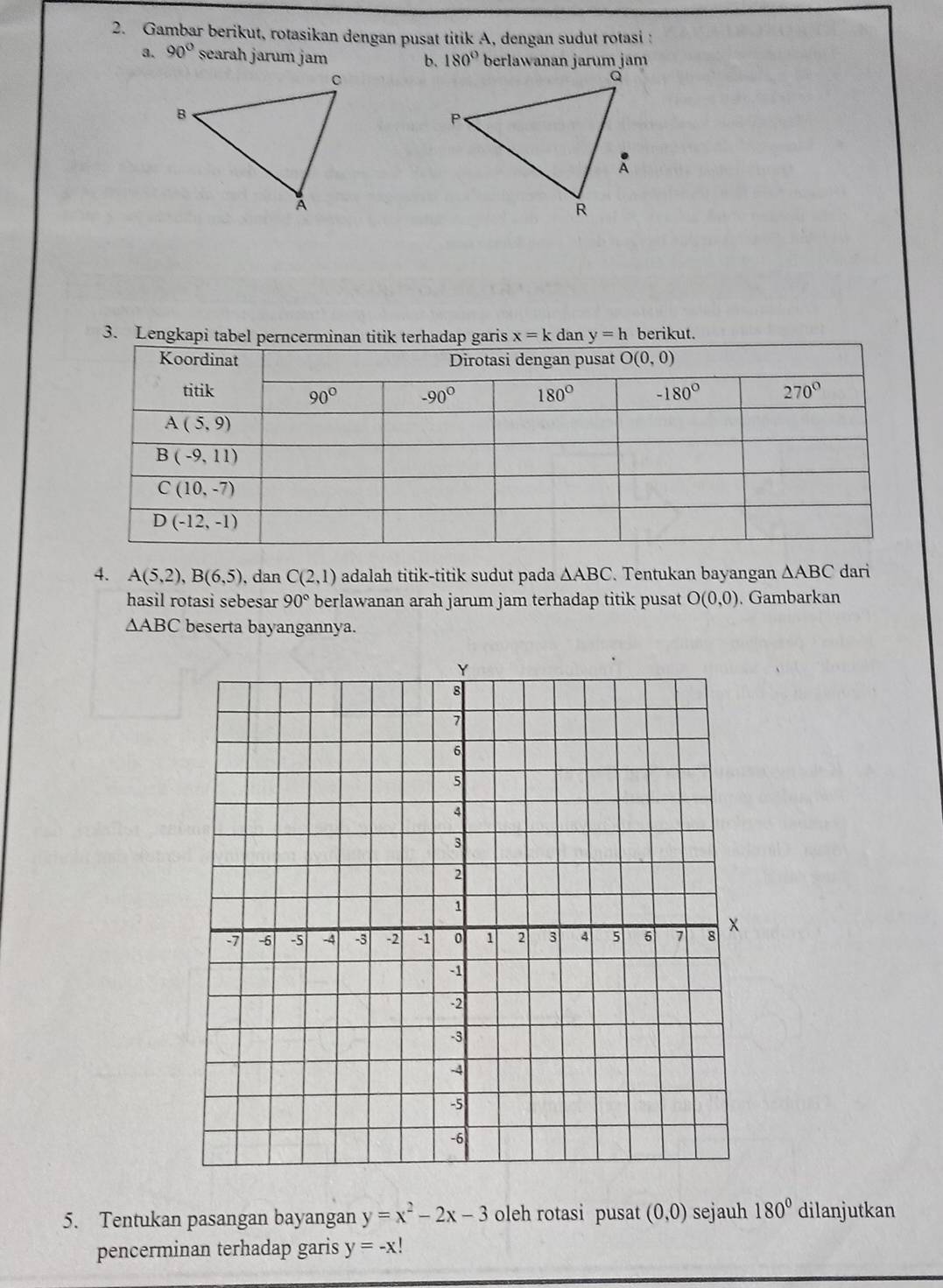 Gambar berikut, rotasikan dengan pusat titik A, dengan sudut rotasi :
a. 90° searah jarum jam 180° berlawanan jarum jam
b.
3. Lengkapi tab x=k dan y=h berikut.
4. A(5,2),B(6,5) , dan C(2,1) adalah titik-titik sudut pada △ ABC. Tentukan bayangan △ ABC dari
hasil rotasi sebesar 90° berlawanan arah jarum jam terhadap titik pusat O(0,0). Gambarkan
△ ABC beserta bayangannya.
5. Tentukan pasangan bayangan y=x^2-2x-3 oleh rotasi pusat (0,0) sejauh 180° dilanjutkan
pencerminan terhadap garis y=-x!