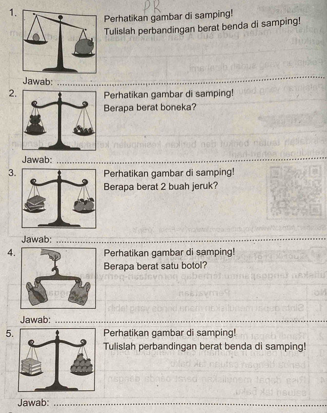 Perhatikan gambar di samping! 
Tulislah perbandingan berat benda di samping! 
_ 
_ 
Jawab: 
_ 
2. 
Perhatikan gambar di samping! 
Berapa berat boneka? 
Jawab: 
_ 
3Perhatikan gambar di samping! 
Berapa berat 2 buah jeruk? 
Jawab:_ 
_ 
4.Perhatikan gambar di samping! 
Berapa berat satu botol? 
Jawab:_ 
5.Perhatikan gambar di samping! 
Tulislah perbandingan berat benda di samping! 
_ 
Jawab:_