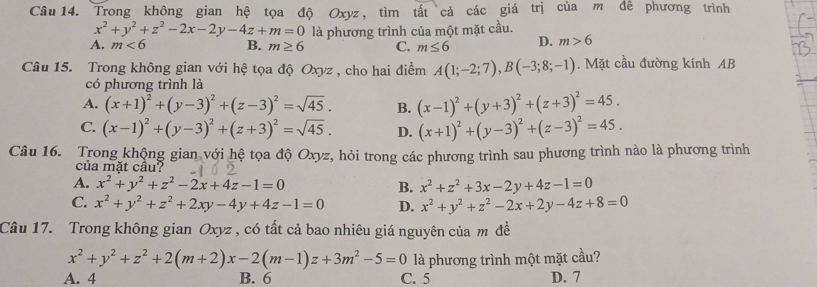 Trong không gian hệ tọa độ Oxyz, tìm tất cả các giá trị của m đề phương trình
x^2+y^2+z^2-2x-2y-4z+m=0 là phương trình của một mặt cầu.
A. m<6</tex> B. m≥ 6 C. m≤ 6
D. m>6
Câu 15. Trong không gian với hệ tọa độ Oxyz , cho hai điểm A(1;-2;7),B(-3;8;-1). Mặt cầu đường kính AB
có phương trình là
A. (x+1)^2+(y-3)^2+(z-3)^2=sqrt(45). B. (x-1)^2+(y+3)^2+(z+3)^2=45.
C. (x-1)^2+(y-3)^2+(z+3)^2=sqrt(45). D. (x+1)^2+(y-3)^2+(z-3)^2=45.
Câu 16. Trong khộng gian với hệ tọa độ Oxyz, hỏi trong các phương trình sau phương trình nào là phương trình
của mặt câu?
A. x^2+y^2+z^2-2x+4z-1=0 B. x^2+z^2+3x-2y+4z-1=0
C. x^2+y^2+z^2+2xy-4y+4z-1=0 D. x^2+y^2+z^2-2x+2y-4z+8=0
Câu 17. Trong không gian Oxyz , có tất cả bao nhiêu giá nguyên của m đề
x^2+y^2+z^2+2(m+2)x-2(m-1)z+3m^2-5=0 là phương trình một mặt cầu?
A. 4 B. 6 C. 5 D. 7