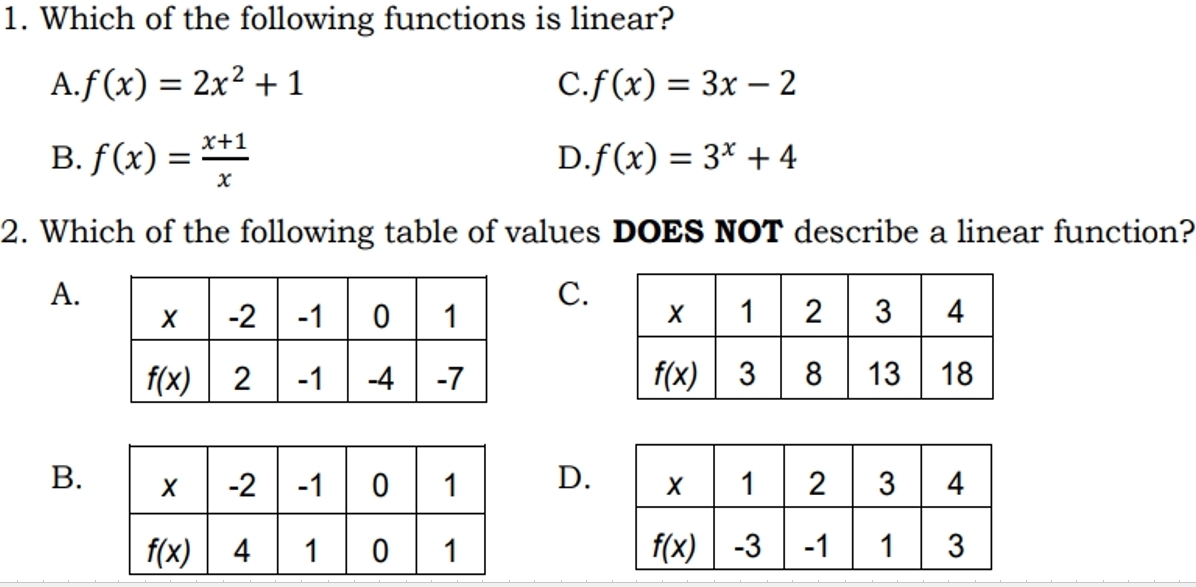 Which of the following functions is linear?
A. f(x)=2x^2+1 C. f(x)=3x-2
B. f(x)= (x+1)/x 
D. f(x)=3^x+4
2. Which of the following table of values DOES NOT describe a linear function?
A.
C.

B.D.