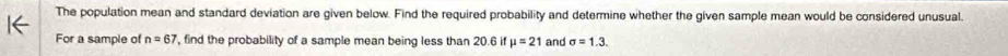 The population mean and standard deviation are given below. Find the required probability and determine whether the given sample mean would be considered unusual. 
For a sample of n=67 , find the probability of a sample mean being less than 20.6 if mu =21 and sigma =1.3.