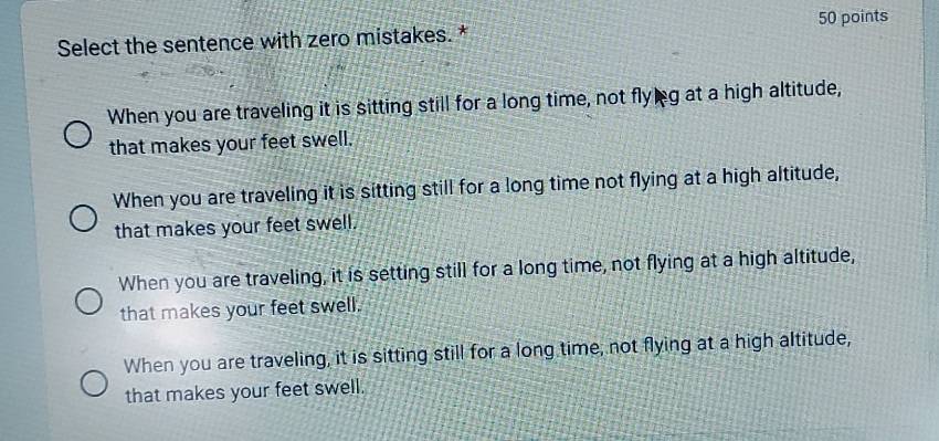 Select the sentence with zero mistakes. * 50 points
When you are traveling it is sitting still for a long time, not flyg at a high altitude,
that makes your feet swell.
When you are traveling it is sitting still for a long time not flying at a high altitude,
that makes your feet swell.
When you are traveling, it is setting still for a long time, not flying at a high altitude,
that makes your feet swell.
When you are traveling, it is sitting still for a long time, not flying at a high altitude,
that makes your feet swell.