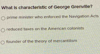 What is characteristic of George Grenville?
prime minister who enforced the Navigation Acts
reduced taxes on the American colonists
founder of the theory of mercantilism