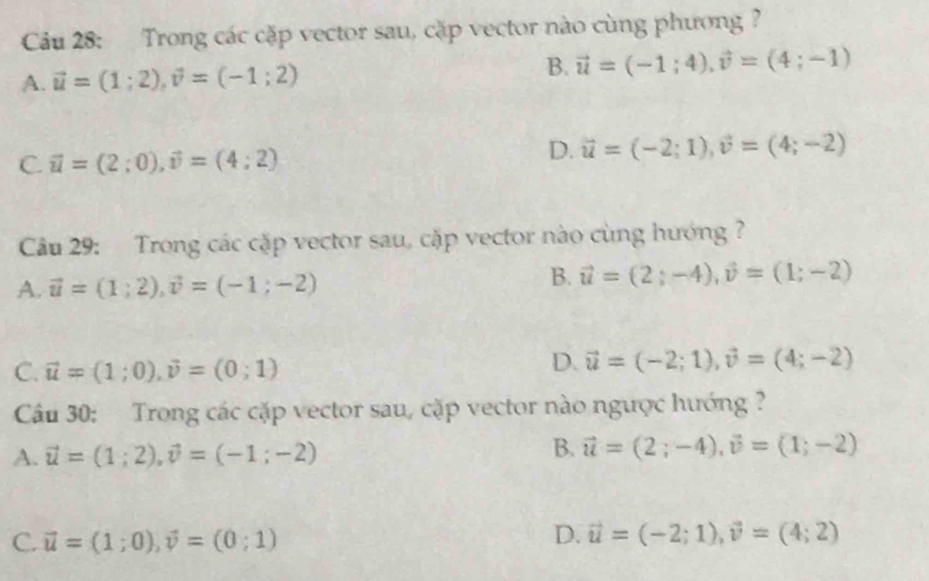 Cu 28: Trong các cặp vector sau, cặp vector nào cùng phương?
A. vector u=(1;2), vector v=(-1;2) B. vector u=(-1;4), vector v=(4;-1)
C. vector u=(2;0), vector v=(4;2)
D. vector u=(-2;1), vector v=(4;-2)
Câu 29: Trong các cặp vector sau, cặp vector nào cùng hướng ?
A. vector u=(1;2), vector v=(-1;-2)
B. vector u=(2;-4), vector v=(1;-2)
C. vector u=(1;0), vector v=(0;1)
D. vector u=(-2;1), vector v=(4;-2)
Cầu 30: Trong các cặp vector sau, cặp vector nào ngược hướng ?
B.
A. vector u=(1;2), vector v=(-1;-2) vector u=(2;-4), vector v=(1;-2)
C. vector u=(1;0), vector v=(0;1)
D. vector u=(-2;1), vector v=(4;2)