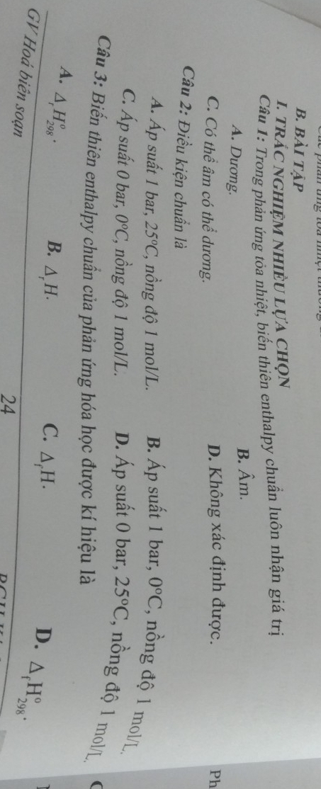 b. bài tập
1. trác nghiệm nhiềU lựa chọn
Câu 1: Trong phản ứng tỏa nhiệt, biến thiên enthalpy chuẩn luôn nhận giá trị
A. Dương.
B. hat Am. 
C. Có thể âm có thể dương. D. Không xác định được. Ph
Câu 2: Điều kiện chuẩn là
A. Áp suất 1 bar, 25°C, * nồng độ 1 mol/L. B. Áp suất 1 bar, 0°C , nồng độ 1 mol/L
C. Áp suất 0 bar, 0°C C, nồng độ 1 mol/L. D. Áp suất 0 bar, 25°C , n ng độ 1 mol/L (
Câu 3: Biến thiên enthalpy chuẩn của phản ứng hóa học được kí hiệu là
A. △ _rH_(298)^o·
B. △ _rH. C. △ _fH. D. △ _fH_(298)°. 
GV Hoá biên soạn
24