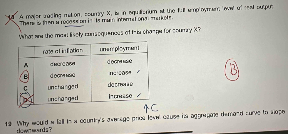 A major trading nation, country X, is in equilibrium at the full employment level of real output. 
There is then a recession in its main international markets. 
What are the most likely consequences of this change for country X? 
19 Why would a fall in a country's average price level cause its aggregate demand curve to slope 
downwards?