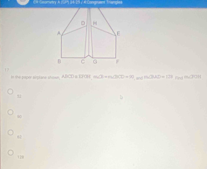 CR Ceometry A (GP) 24-25 / 4:Congruent Triangles
17
In the paper airplane shown ABCD≌ EFGHm∠ B=m∠ BCD=90 , and m∠ BAD=128. Find m∠ FOH
52
90
62
128