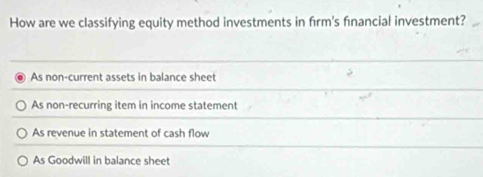 How are we classifying equity method investments in frm's fnancial investment?
As non-current assets in balance sheet
As non-recurring item in income statement
As revenue in statement of cash flow
As Goodwill in balance sheet