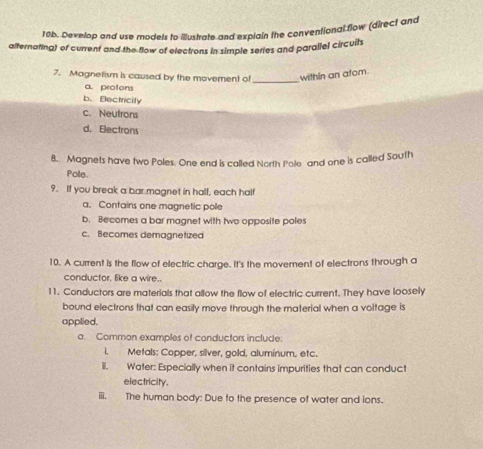 Develop and use models to illustrate and explain the conventional flow (direct and
afternating) of current and the flow of electrons in simple series and parallel circuits
7. Magnetism is caused by the movement of _within an atom.
a. protons
b. Electricity
c. Neutrons
d.Electrons
8. Magnets have two Poles. One end is called North Pole and one is called South
Pole.
9. If you break a bar magnet in half, each half
a. Contains one magnetic pole
b. Becomes a bar magnet with two opposite poles
c. Becomes demagnetized
10. A current is the flow of electric charge. It's the movement of electrons through a
conductor, like a wire..
11. Conductors are materials that allow the flow of electric current. They have loosely
bound electrons that can easily move through the material when a voltage is
applied.
a. Common examples of conductors include.
i. Metals: Copper, silver, gold, aluminum, etc.
ii. Water: Especially when it contains impurities that can conduct
electricity.
iii. The human body: Due to the presence of water and ions.