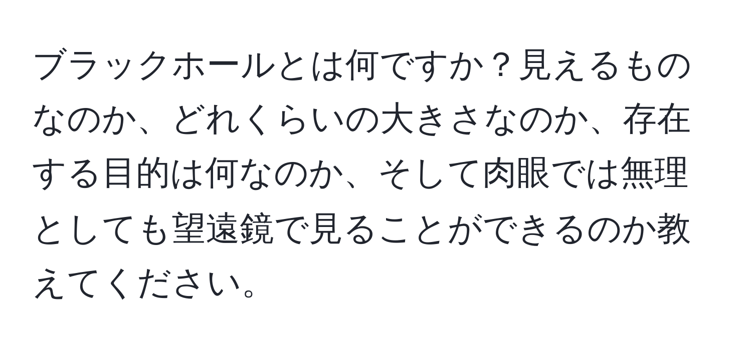 ブラックホールとは何ですか？見えるものなのか、どれくらいの大きさなのか、存在する目的は何なのか、そして肉眼では無理としても望遠鏡で見ることができるのか教えてください。