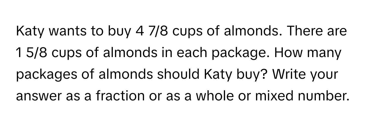 Katy wants to buy 4 7/8 cups of almonds. There are 1 5/8 cups of almonds in each package. How many packages of almonds should Katy buy? Write your answer as a fraction or as a whole or mixed number.