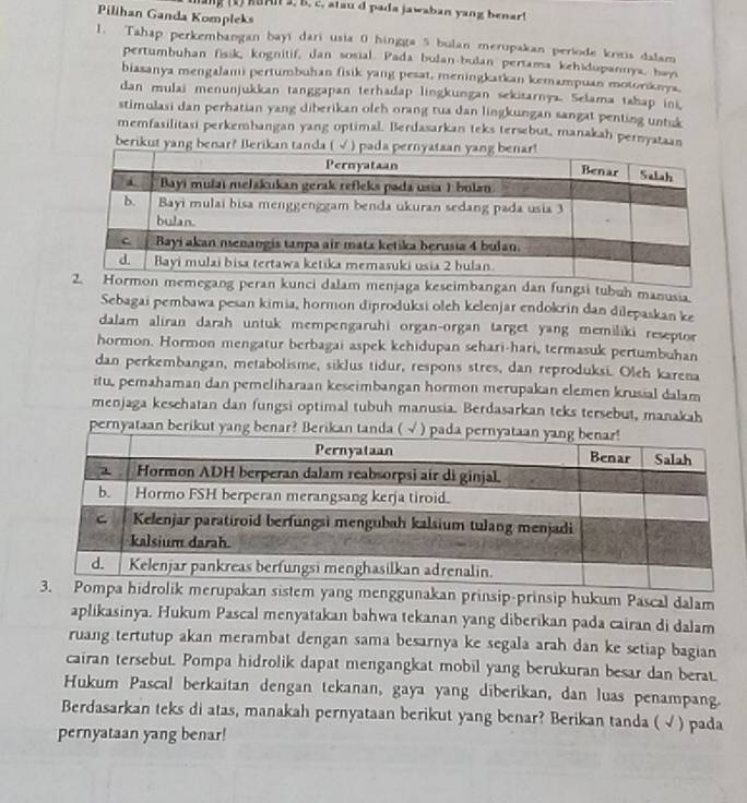 oe (2) KSAI 3, B. c. atau d pada jawaban yang benar!
Pilihan Ganda Kompleks
1. Tahap perkembangan bayi dari usia 0 hingga 5 bulan merupakan periode krms dalam
pertumbuhan fisik, kognitif, dan sosial. Pada bulan-bulan pertama kehidupannya, bay
biasanya mengalami pertumbuhan fisik yang pesat, meningkatkan kemampuan motorknya
dan mulai menunjukkan tanggapan terhadap lingkungan sekitarnya. Selama tahap ini,
stimulasi dan perhatian yang diberikan oleh orang tua dan lingkungan sangat penting untuk
memfasilitasi perkembangan yang optimal. Berdasarkan teks tersebut, manakah pernyataan
berikut yang benar? Berikan tanda ( √ ) p
peran kunci dalam menjaga keseimbangan dan fungsi tubuh manusia
Sebagai pembawa pesan kimia, hormon diproduksi oleh kelenjar endokrin dan dilepaskan ke
dalam aliran darah untuk mempengaruhi organ-organ target yang memiliki reseptor
hormon. Hormon mengatur berbagai aspek kehidupan sehari-hari, termasuk pertumbuhan
dan perkembangan, metabolisme, siklus tidur, respons stres, dan reproduksi. Oleh karena
itu, pemahaman dan pemeliharaan keseimbangan hormon merupakan elemen krusial dalam
menjaga kesehatan dan fungsi optimal tubuh manusia. Berdasarkan teks tersebut, manakah
pernyataan berikut yang be
ggunakan prinsip-prinsip hukum Pascal dalam
aplikasinya. Hukum Pascal menyatakan bahwa tekanan yang diberikan pada cairan di dalam
ruang tertutup akan merambat dengan sama besarnya ke segala arah dan ke setiap bagian
cairan tersebut. Pompa hidrolik dapat mengangkat mobil yang berukuran besar dan berat.
Hukum Pascal berkaitan dengan tekanan, gaya yang diberikan, dan luas penampang.
Berdasarkan teks di atas, manakah pernyataan berikut yang benar? Berikan tanda ( √ ) pada
pernyataan yang benar!