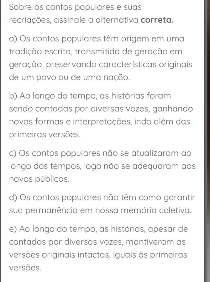 Sobre os contos populares e suas
recriações, assinale a alternativa correta.
a) Os contos populares têm origem em uma
tradição escrita, transmitida de geração em
geração, preservando características originais
de um povo ou de uma nação.
b) Ao longo do tempo, as histórias foram
sendo contadas por diversas vozes, ganhando
novas formas e interpretações, indo além das
primeiras versões.
c) Os contos populares não se atualizaram ao
longo dos tempos, logo não se adequaram aos
novos públicos.
d) Os contos populares não têm como garantir
sua permanência em nossa memória coletiva.
e) Ao longo do tempo, as histórias, apesar de
contadas por diversas vozes, mantiveram as
versões originais intactas, iguais às primeiras
versões.