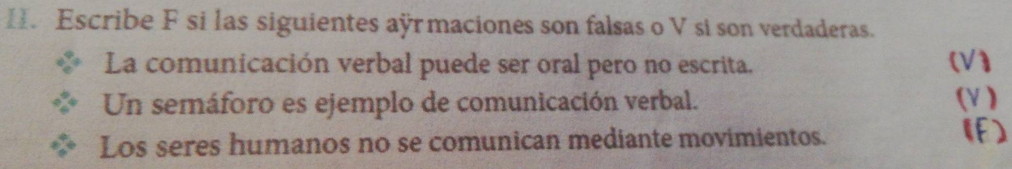 Escribe F si las siguientes aÿrmaciones son falsas o V sí son verdaderas. 
La comunicación verbal puede ser oral pero no escrita. (V) 
Un semáforo es ejemplo de comunicación verbal. 
(V ) 
Los seres humanos no se comunican mediante movimientos. 
(F)