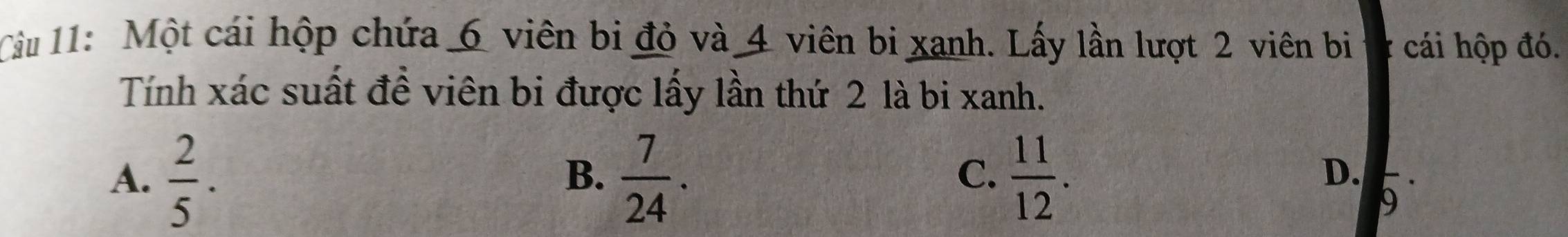 Một cái hộp chứa 6 viên bi đỏ và 4 viên bi xanh. Lấy lần lượt 2 viên bi cái hộp đó.
Tính xác suất đề viên bi được lấy lần thứ 2 là bi xanh.
A.  2/5 .  7/24 .  11/12 . 
B.
C.
D. 9^(·)