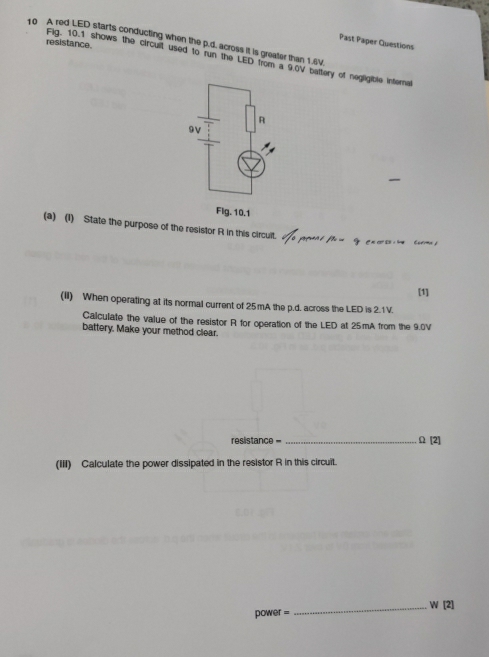 A red LED starts conducting when the p.d. across it is greater than 1.6V
Past Paper Questions 
resistance. 
Fig. 10.1 shows the circuil used to run the LED from a 9.0V battery of negligible internal 
(a) (1) State the purpose of the resistor R in this circult. 
[1] 
(II) When operating at its normal current of 25mA the p.d. across the LED is 2.1 V. 
Calculate the value of the resistor R for operation of the LED at 25mA from the 9.0V
battery. Make your method clear.
resistance = _ Ω [2] 
(III) Calculate the power dissipated in the resistor R in this circuit.
power =_  W [2]