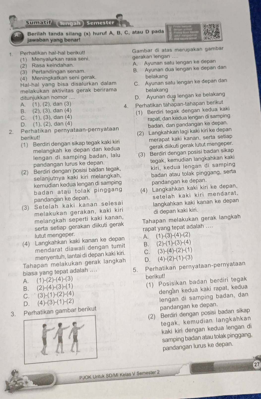 Sumatif (Tengah) Semester
A Berilah tanda silang (x) huruf A, B, C, atau D pada
jawaban yang benar!
1. Perhatikan hal-hal berikut! Gambar di atas merupakan gambar
(1) Menyalurkan rasa seni. gerakan lengan ....
(2) Rasa keindahan. A. Ayunan satu lengan ke depan
(3) Pertandingan senam. B. Ayunan dua lengan ke depan dan
(4) Meningkatkan seni gerak. belakang
Hal-hal yang bisa disalurkan dalam C. Ayunan satu lengan ke depan dan
melakukan aktivitas gerak berirama belakang
ditunjukkan nomor ....
D. Ayunan dua lengan ke belakang
A. (1), (2), dan (3)
B. (2), (3), dan (4) 4. Perhatikan tahapan-tahapan berikut
C. (1), (3), dan (4) (1) Berdiri tegak dengan kedua kaki
D. (1), (2), dan (4) rapat, dan kedua lengan di samping
2. Perhatikan pernyataan-pernyataan badan, dan pandangan ke depan.
berikut! (2) Langkahkan lagi kaki kiri ke depan
(1) Berdiri dengan sikap tegak kaki kiri merapat kaki kanan, serta setiap
melangkah ke depan dan kedua gerak diikuti gerak lutut mengeper.
lengan di samping badan, lalu (3) Berdiri dengan posisi badan sikap
pandangan lurus ke depan. tegak, kemudian langkahkan kaki
(2) Berdiri dengan posisi badan tegak, kiri, kedua lengan di samping
selanjutnya kaki kiri melangkah, badan atau tolak pinggang, serta
kemudian kedua lengan di samping pandangan ke depan.
badan atau tolak pinggang (4) Langkahkan kaki kiri ke depan,
pandangan ke depan.
setelah kaki kiri mendarat,
(3) Setelah kaki kanan selesai
langkahkan kaki kanan ke depan
melakukan gerakan, kaki kiri
di depan kaki kiri.
melangkah seperti kaki kanan,
serta setiap gerakan diikuti gerak Tahapan melakukan gerak langkah
lutut mengeper. rapat yang tepat adalah ....
(4) Langkahkan kaki kanan ke depan A. (1)-(3)-(4)-(2)
mendarat diawali dengan tumit B. (2)-(1)-(3)-(4)
menyentuh, lantai di depan kaki kiri. C. (3)-(4)-(2)-(1)
Tahapan melakukan gerak langkah D. (4)-(2)-(1)-(3)
biasa yang tepat adalah .... 5. Perhatikan pernyataan-pernyataan
A. (1)-(2)-(4)-(3) berikut!
B. (2)-(4)-(3)-(1)
(1) Posisikan badan berdiri tegak
C. ' (3)-(1)-(2)-(4)
dengan kedua kaki rapat, kedua
D. (4)-(3)-(1)-(2)
lengan di samping badan, dan
3. Perhatikan gambar berikut
pandangan ke depan.
(2) Berdiri dengan posisi badan sikap
tegak, kemudian langkahkan
kaki kiri dengan kedua lengan di
samping badan atau tolak pinggang,
pandangan lurus ke depan.
PJOK Untuk SD/MI Kelas V Semester 2 27