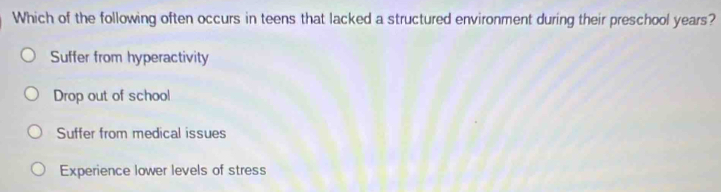 Which of the following often occurs in teens that lacked a structured environment during their preschool years?
Suffer from hyperactivity
Drop out of school
Suffer from medical issues
Experience lower levels of stress
