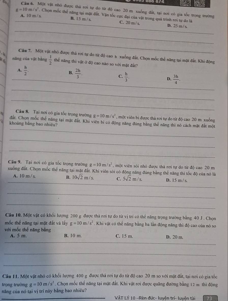 ake
Câu 6. Một vật nhỏ được thả rơi tự do từ độ cao 20 m xuống đất, tại nơi có gia tốc trọng trường
g=10m/s^2 _ . Chọn mốc thế năng tại mặt đất. Vận tốc cực đại của vật trong quá trình rơi tự đo là
A. 10 m / s. _B. 15 m / s. C. 20 m/s D. 25m/s
__
   
_
Câu 7. Một vật nhỏ được thả rơi tự do từ độ cao h xuống đất. Chọn mốc thể năng tại mặt đất. Khi động
năng của vật bằng  1/2  thể năng thì vật ở độ cao nào so với mặt đắt?
A.  h/2 .
B.  2h/3 .
C.  h/3 .
_D.  3h/4 .
_
_
Câu 8.  Tại nơi có gia tốc trọng trường g=10m/s^2 , một viên bi được thả rơi tự do từ độ cao 20 m xuống
_
đất. Chọn mốc thế năng tại mặt đất. Khi viên bi có động năng đúng bằng thế năng thì nó cách mặt đắt một
khoảng bằng bao nhiêu?
_
_
Câu 9. Tại nơi có gia tốc trọng trường g=10m/s^2 , một viên sỏi nhỏ được thà rơi tự do từ độ cao 20 m
xuống đất. Chọn mốc thế năng tại mặt đất. Khi viên sỏi có động năng đúng bằng thế năng thì tốc độ của nó là
_
B.
A. 10 m/ s. 10sqrt(2)m/s. C. 5sqrt(2)m/s. D. 15 m/s.
_
_
_
Câu 10. Một vật có khối lượng 200 g được thả rơi tự do từ vị trí có thế năng trọng trường bằng 40 J . Chọn
mốc thế năng tại mặt đất và lấy g=10m/s^2. Khi vật có thế năng bằng ba lần động năng thì độ cao của nó so
với mốc thế năng bằng
A. 5 m. B. 10 m. C. 15 m. D. 20 m.
_
_
_
_
Câu 11. Một vật nhỏ có khối lượng 400 g được thả rơi tự do từ độ cao 20 m so với mặt đất, tại nơi có gia tốc
trọng trường g=10m/s^2. Chọn mốc thế năng tại mặt đất. Khi vật rơi được quãng đường bằng 12 m thì động
năng của nó tại vị trí này bằng bao nhiêu?
_
_ VÂT LÝ 10 -Rèn đức- luyện trí- luyện tài 73