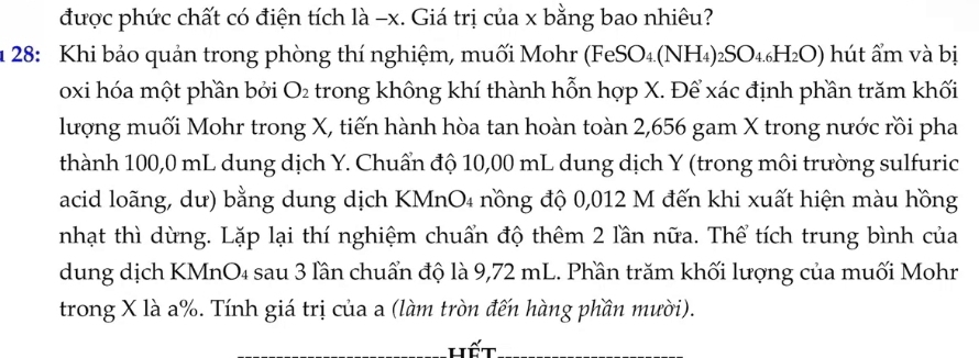 được phức chất có điện tích là −x. Giá trị của x bằng bao nhiêu? 
u 28: Khi bảo quản trong phòng thí nghiệm, muối Mohr (FeSO₄.(NH₄) ₂SO₄₄H₂O) hút ẩm và bị 
oxi hóa một phần bởi O_2 trong không khí thành hỗn hợp X. Để xác định phần trăm khối 
lượng muối Mohr trong X, tiến hành hòa tan hoàn toàn 2,656 gam X trong nước rồi pha 
thành 100,0 mL dung dịch Y. Chuẩn độ 10,00 mL dung dịch Y (trong môi trường sulfuric 
acid loãng, dư) bằng dung dịch KMnO₄ nồng độ 0,012 M đến khi xuất hiện màu hồng 
nhạt thì dừng. Lặp lại thí nghiệm chuẩn độ thêm 2 lần nữa. Thể tích trung bình của 
dung dịch KMnO₄ sau 3 lần chuẩn độ là 9,72 mL. Phần trăm khối lượng của muối Mohr 
trong X là a%. Tính giá trị của a (làm tròn đến hàng phần mười). 
Hết