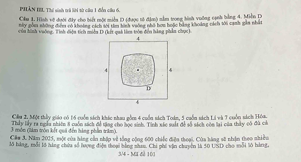 PHÀN III. Thí sinh trả lời từ câu 1 đến câu 6.
Câu 1. Hình vẽ dưới đây cho biết một miền D (được tô đậm) nằm trong hình vuông cạnh bằng 4. Miền D
này gồm những điểm có khoảng cách tới tâm hình vuông nhỏ hơn hoặc bằng khoảng cách tới cạnh gần nhất
của hình vuông. Tính diện tích miền D (kết quả làm tròn đến hàng phần chục).
4
4
4
D
4
Câu 2. Một thầy giáo có 16 cuốn sách khác nhau gồm 4 cuốn sách Toán, 5 cuốn sách Lí và 7 cuốn sách Hóa.
Thầy lấy ra ngẫu nhiên 8 cuốn sách đề tặng cho học sinh. Tính xác suất để số sách còn lại của thầy có đủ cả
3 môn (làm tròn kết quả đến hàng phần trăm).
Câu 3. Năm 2025, một cửa hàng cần nhập về tổng cộng 600 chiếc điện thoại. Cửa hàng sẽ nhận theo nhiều
lô hàng, mỗi lô hàng chứa số lượng điện thoại bằng nhau. Chi phí vận chuyển là 50 USD cho mỗi lô hàng,
3/4 - Mã đề 101