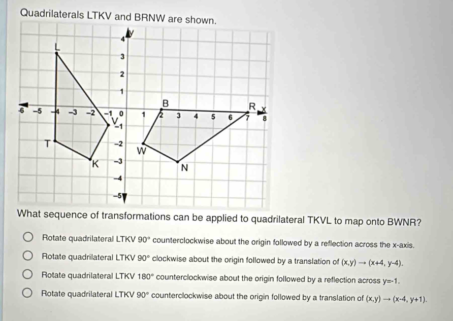 What sequence of transformations can be applied to quadrilateral TKVL to map onto BWNR?
Rotate quadrilateral LTKV 90° counterclockwise about the origin followed by a reflection across the x-axis.
Rotate quadrilateral LTKV 90° clockwise about the origin followed by a translation of (x,y)to (x+4,y-4).
Rotate quadrilateral LTKV 180° counterclockwise about the origin followed by a reflection across y=-1.
Rotate quadrilateral LTKV 90° counterclockwise about the origin followed by a translation of (x,y)to (x-4,y+1).