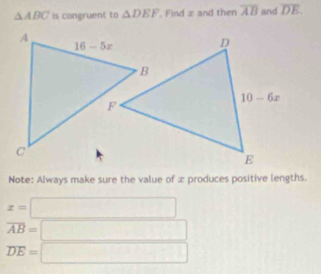 △ ABC is congruent to △ DEF , Find x and then overline AB and overline DE.
Note: Always make sure the value of x produces positive lengths.
x=□
overline AB=□
overline DE=□