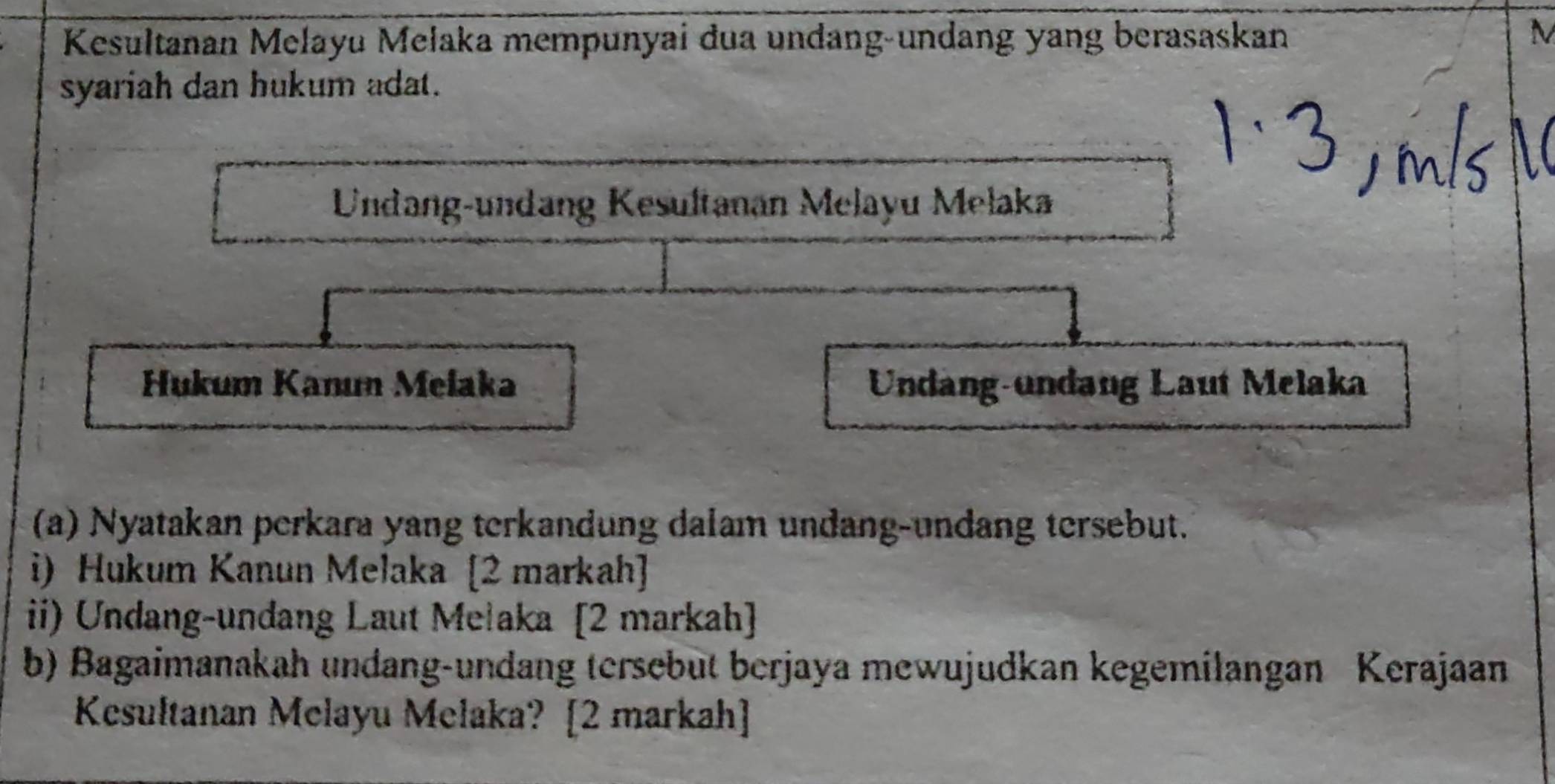 Kesultanan Melayu Melaka mempunyai dua undang-undang yang berasaskan 
M 
syariah dan hukum adat. 
Undang-undang Kesultanan Melayu Mełaka 
Hukum Kanun Melaka Undang-ündang Laut Melaka 
(a) Nyatakan perkara yang terkandung dalam undang-undang tersebut. 
i) Hukum Kanun Melaka [2 markah] 
ii) Undang-undang Laut Mełaka [2 markah] 
b) Bagaimanakah undang-undang tersebut berjaya mewujudkan kegemilangan Kerajaan 
Kesultanan Melayu Melaka? [2 markah]